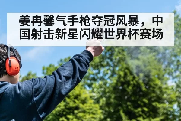 姜冉馨气手枪夺冠风暴,中国射击新星闪耀世界杯赛场