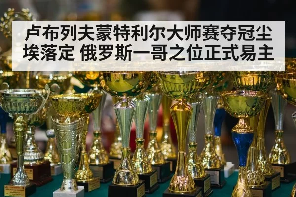 卢布列夫蒙特利尔大师赛夺冠尘埃落定 俄罗斯一哥之位正式易主