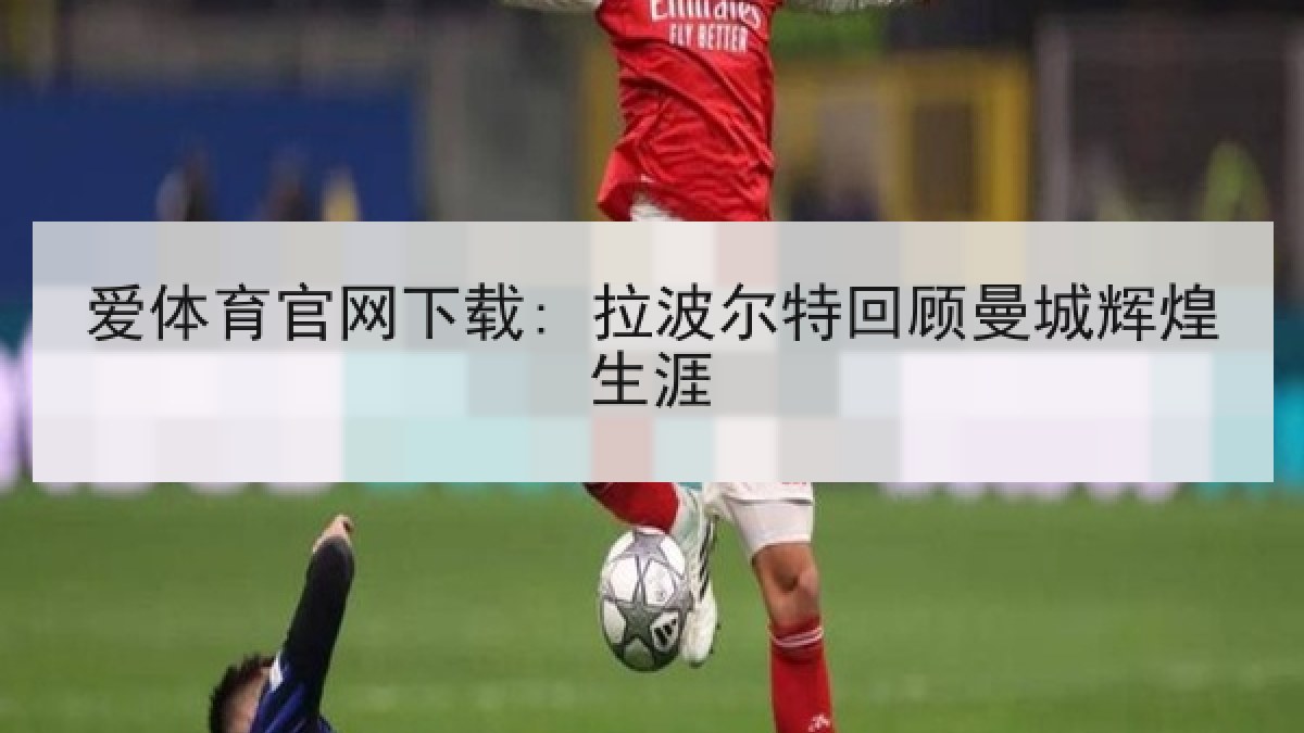 爱体育官网下载: 拉波尔特回顾曼城辉煌生涯 爱体育官网下载: 拉波尔特回顾曼城辉煌生涯